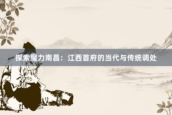 探索魔力南昌：江西首府的当代与传统调处